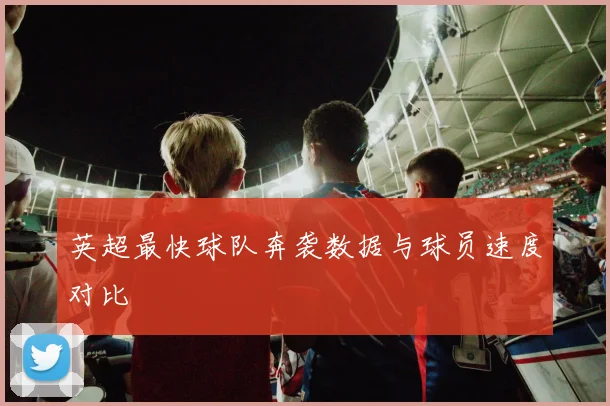 英超最快球队奔袭数据与球员速度对比