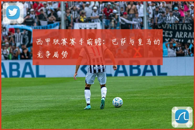 西甲联赛赛季前瞻:巴萨与皇马的竞争局势